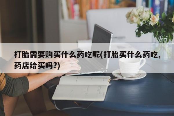 焦作私人打胎药打胎需要购买什么药吃呢(打胎买什么药吃,药店给买吗?)