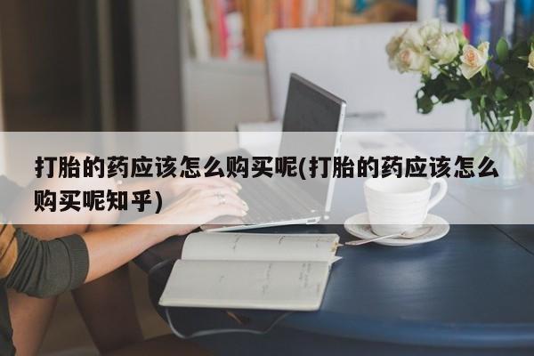 焦作私人打胎药打胎的药应该怎么购买呢(打胎的药应该怎么购买呢知乎)